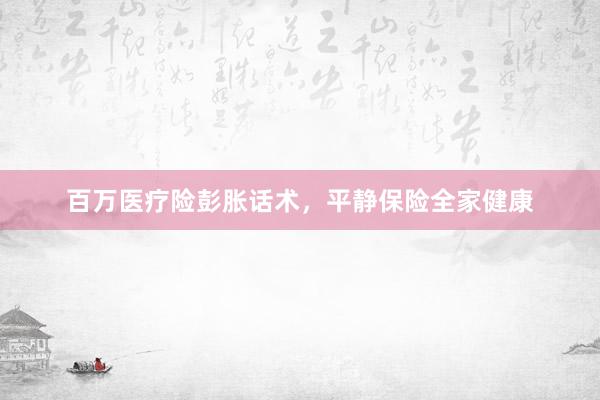 百万医疗险彭胀话术，平静保险全家健康